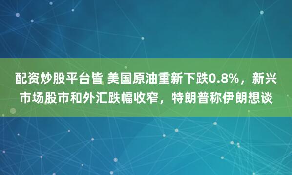 配资炒股平台皆 美国原油重新下跌0.8%，新兴市场股市和外汇跌幅收窄，特朗普称伊朗想谈