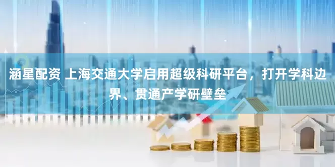 涵星配资 上海交通大学启用超级科研平台，打开学科边界、贯通产学研壁垒