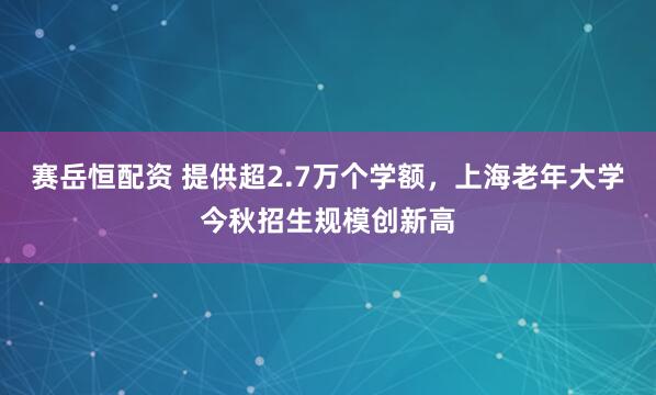 赛岳恒配资 提供超2.7万个学额，上海老年大学今秋招生规模创新高