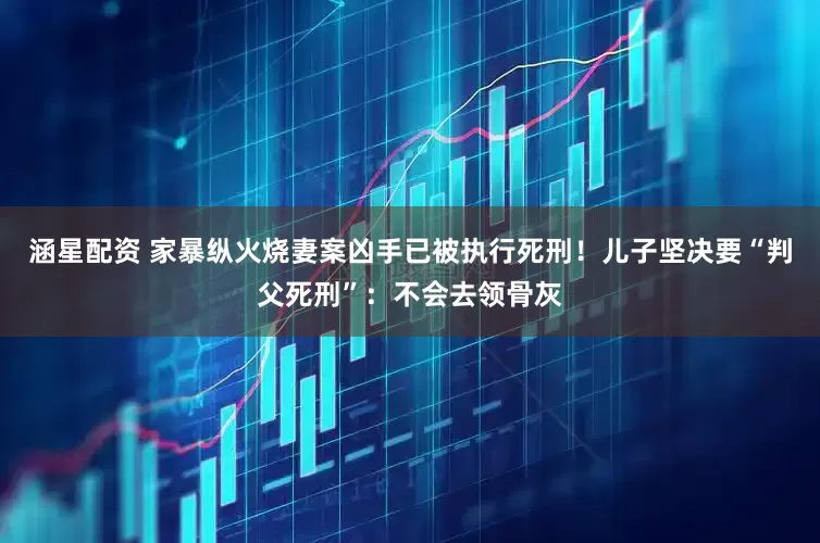 涵星配资 家暴纵火烧妻案凶手已被执行死刑！儿子坚决要“判父死刑”：不会去领骨灰