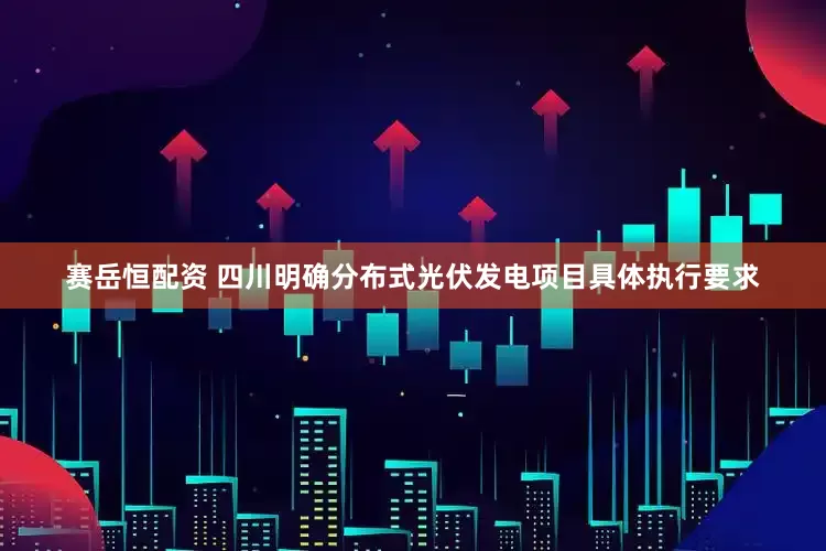 赛岳恒配资 四川明确分布式光伏发电项目具体执行要求