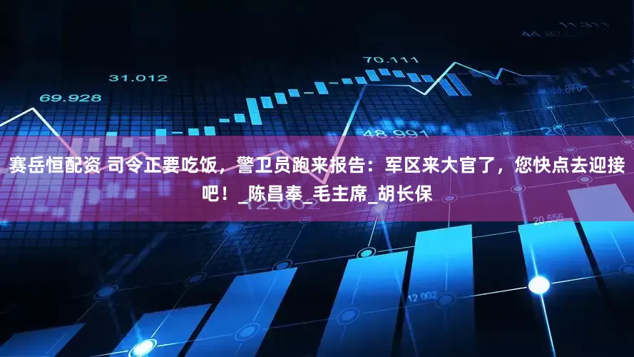 赛岳恒配资 司令正要吃饭，警卫员跑来报告：军区来大官了，您快点去迎接吧！_陈昌奉_毛主席_胡长保