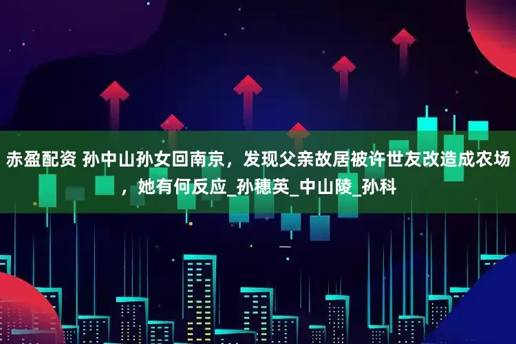 赤盈配资 孙中山孙女回南京，发现父亲故居被许世友改造成农场，她有何反应_孙穗英_中山陵_孙科