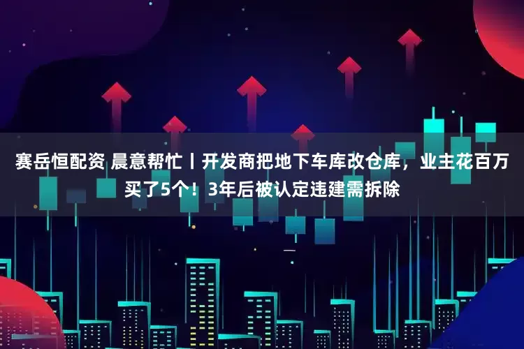 赛岳恒配资 晨意帮忙丨开发商把地下车库改仓库，业主花百万买了5个！3年后被认定违建需拆除