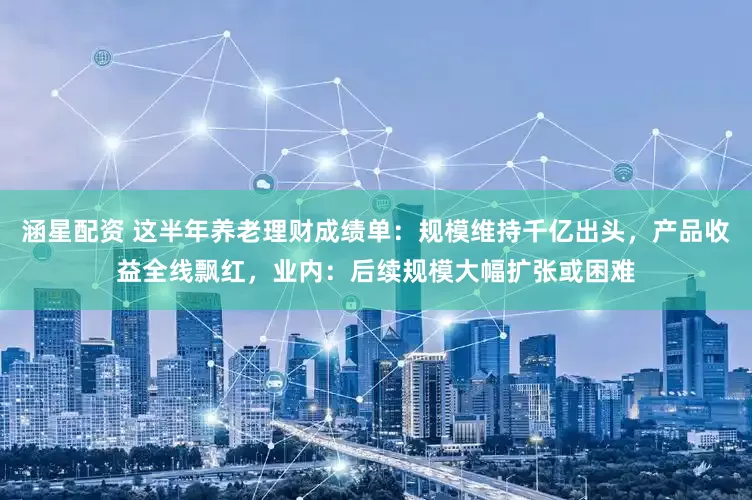 涵星配资 这半年养老理财成绩单：规模维持千亿出头，产品收益全线飘红，业内：后续规模大幅扩张或困难