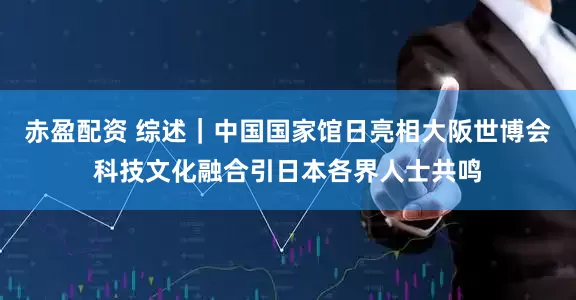 赤盈配资 综述｜中国国家馆日亮相大阪世博会　科技文化融合引日本各界人士共鸣