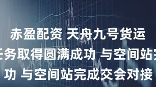 赤盈配资 天舟九号货运飞船发射任务取得圆满成功 与空间站完成交会对接