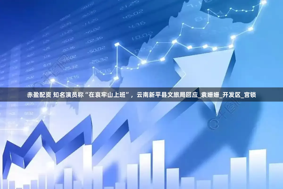 赤盈配资 知名演员称“在哀牢山上班”，云南新平县文旅局回应_袁姗姗_开发区_宫锁