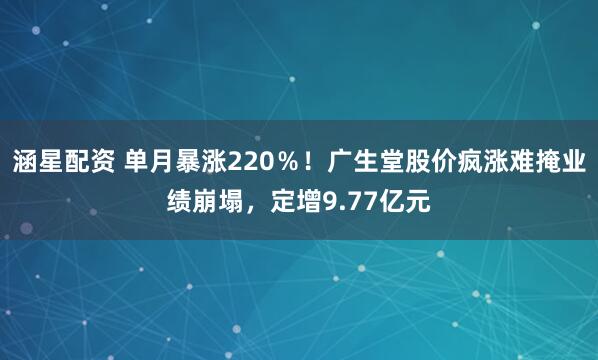 涵星配资 单月暴涨220％！广生堂股价疯涨难掩业绩崩塌，定增9.77亿元