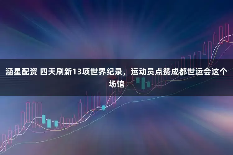 涵星配资 四天刷新13项世界纪录，运动员点赞成都世运会这个场馆