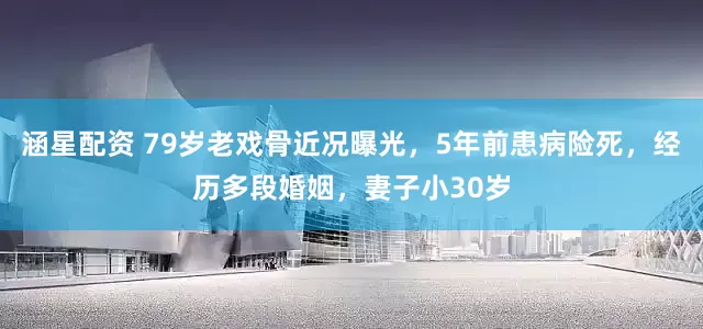 涵星配资 79岁老戏骨近况曝光，5年前患病险死，经历多段婚姻，妻子小30岁
