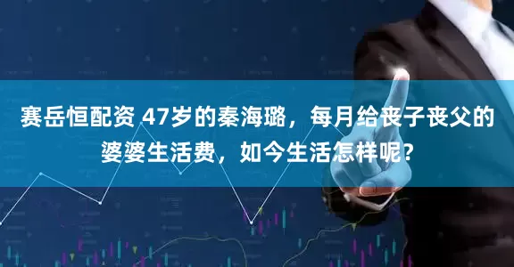 赛岳恒配资 47岁的秦海璐，每月给丧子丧父的婆婆生活费，如今生活怎样呢？
