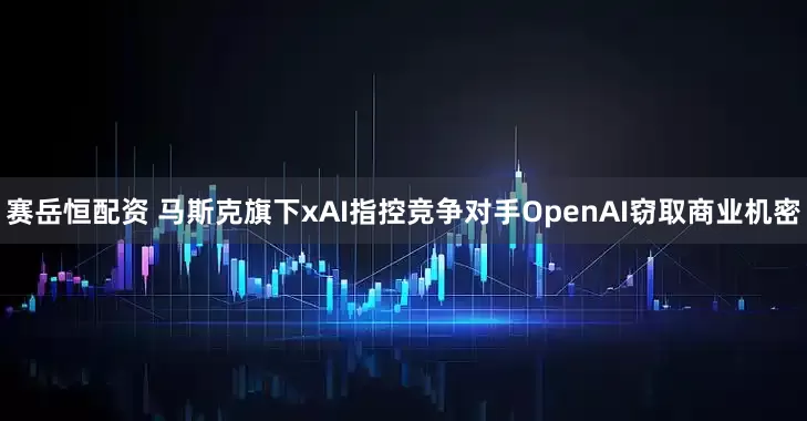 赛岳恒配资 马斯克旗下xAI指控竞争对手OpenAI窃取商业机密