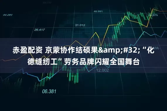 赤盈配资 京蒙协作结硕果 “化德缝纫工”劳务品牌闪耀全国舞台