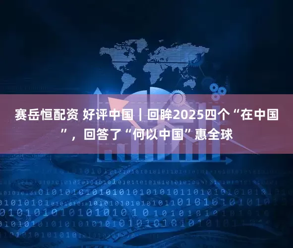 赛岳恒配资 好评中国|回眸2025四个“在中国”,回答了“何以中国”惠全球