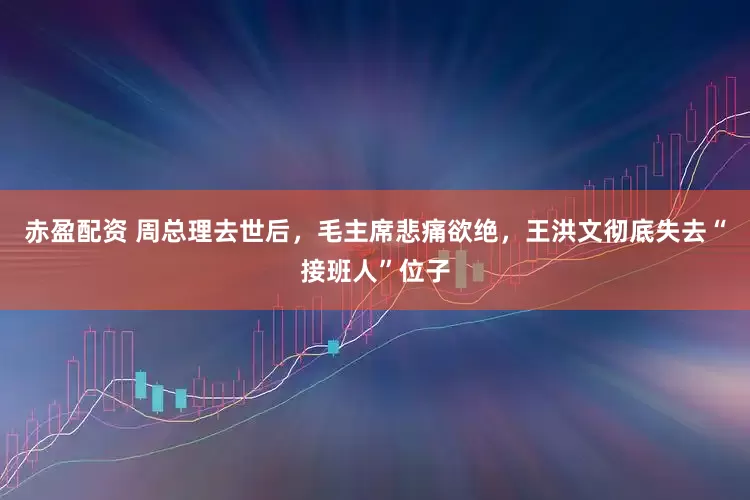 赤盈配资 周总理去世后，毛主席悲痛欲绝，王洪文彻底失去“接班人”位子